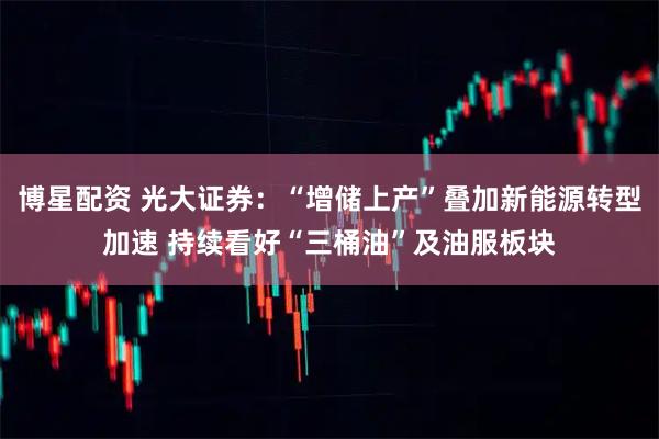 博星配资 光大证券：“增储上产”叠加新能源转型加速 持续看好“三桶油”及油服板块