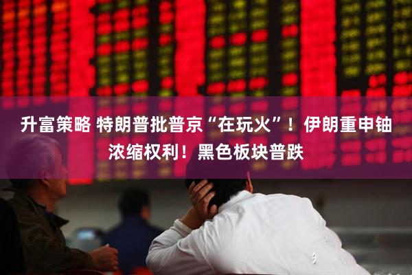 升富策略 特朗普批普京“在玩火”！伊朗重申铀浓缩权利！黑色板块普跌