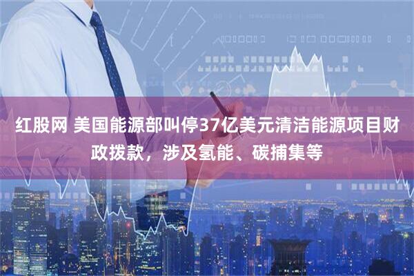 红股网 美国能源部叫停37亿美元清洁能源项目财政拨款，涉及氢能、碳捕集等