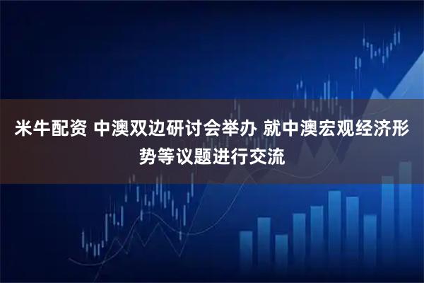 米牛配资 中澳双边研讨会举办 就中澳宏观经济形势等议题进行交流
