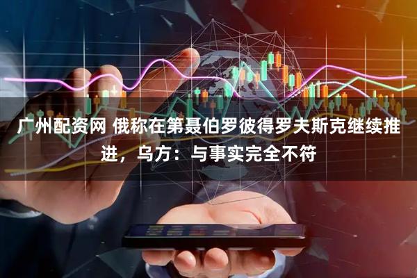 广州配资网 俄称在第聂伯罗彼得罗夫斯克继续推进，乌方：与事实完全不符