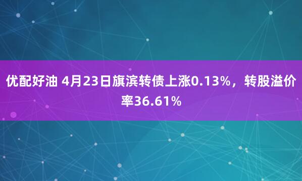 优配好油 4月23日旗滨转债上涨0.13%，转股溢价率36.61%