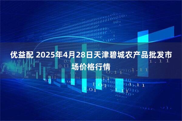 优益配 2025年4月28日天津碧城农产品批发市场价格行情