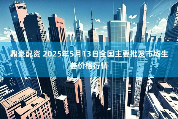 鼎豪配资 2025年5月13日全国主要批发市场生姜价格行情