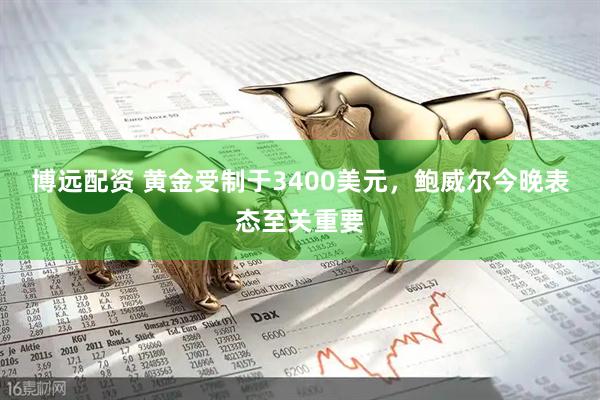 博远配资 黄金受制于3400美元，鲍威尔今晚表态至关重要