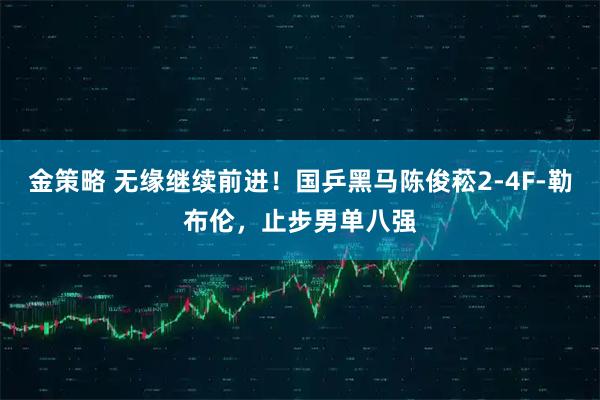 金策略 无缘继续前进！国乒黑马陈俊菘2-4F-勒布伦，止步男单八强