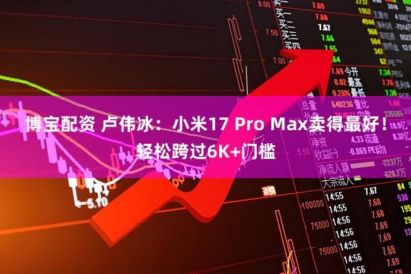 博宝配资 卢伟冰：小米17 Pro Max卖得最好！轻松跨过6K+门槛