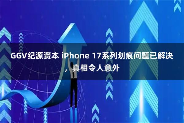 GGV纪源资本 iPhone 17系列划痕问题已解决，真相令人意外