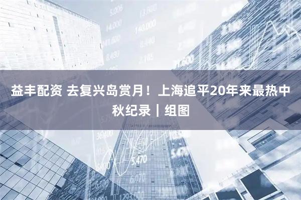 益丰配资 去复兴岛赏月！上海追平20年来最热中秋纪录｜组图