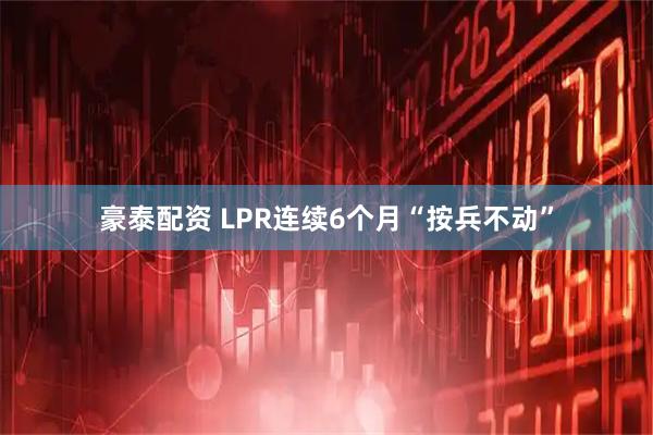 豪泰配资 LPR连续6个月“按兵不动”