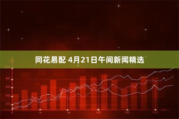 同花易配 4月21日午间新闻精选