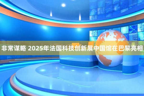 非常谋略 2025年法国科技创新展中国馆在巴黎亮相