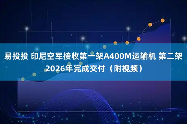 易投投 印尼空军接收第一架A400M运输机 第二架2026年完成交付（附视频）