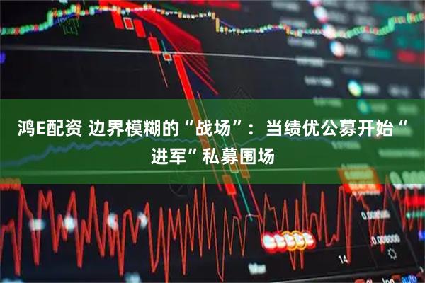 鸿E配资 边界模糊的“战场”：当绩优公募开始“进军”私募围场