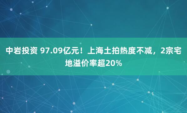 中岩投资 97.09亿元！上海土拍热度不减，2宗宅地溢价率超20%