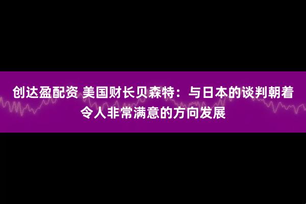 创达盈配资 美国财长贝森特：与日本的谈判朝着令人非常满意的方向发展