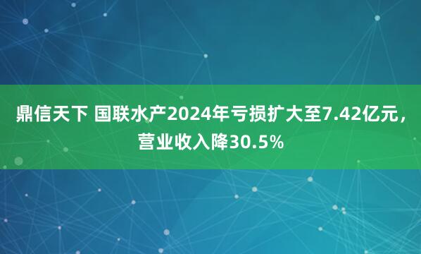 鼎信天下 国联水产2024年亏损扩大至7.42亿元，营业收入降30.5%