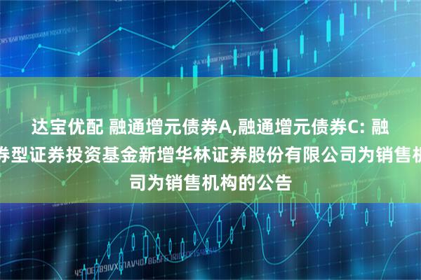 达宝优配 融通增元债券A,融通增元债券C: 融通增元债券型证券投资基金新增华林证券股份有限公司为销售机构的公告