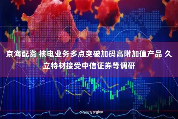 京海配资 核电业务多点突破加码高附加值产品 久立特材接受中信证券等调研