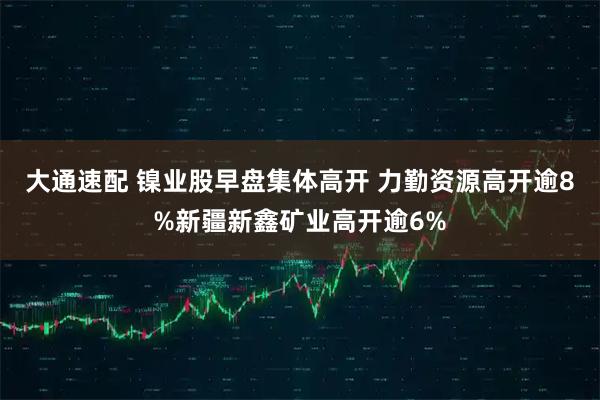 大通速配 镍业股早盘集体高开 力勤资源高开逾8%新疆新鑫矿业高开逾6%