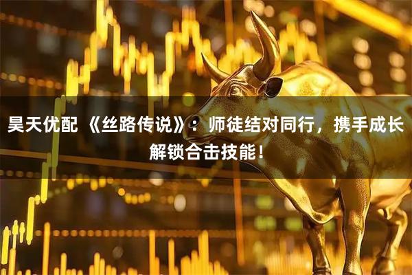 昊天优配 《丝路传说》：师徒结对同行，携手成长解锁合击技能！