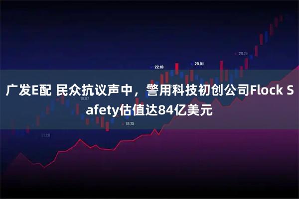 广发E配 民众抗议声中，警用科技初创公司Flock Safety估值达84亿美元