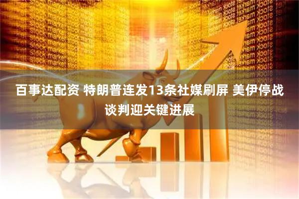 百事达配资 特朗普连发13条社媒刷屏 美伊停战谈判迎关键进展