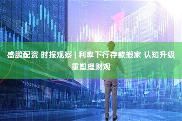 盛鹏配资 时报观察 | 利率下行存款搬家 认知升级重塑理财观