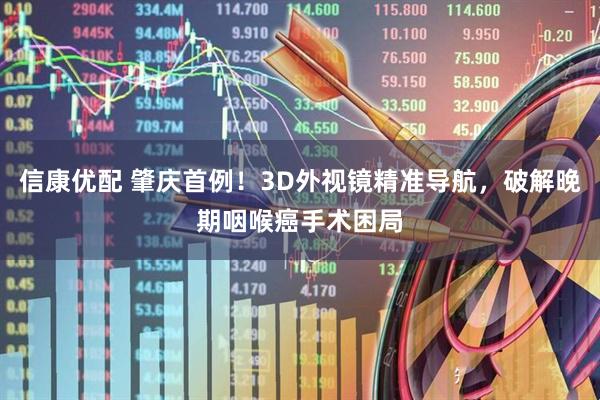信康优配 肇庆首例！3D外视镜精准导航，破解晚期咽喉癌手术困局