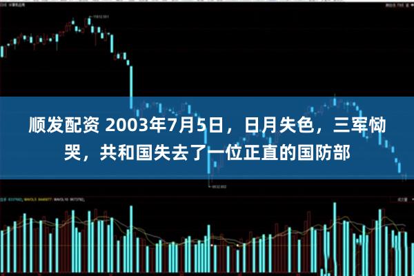 顺发配资 2003年7月5日，日月失色，三军恸哭，共和国失去了一位正直的国防部